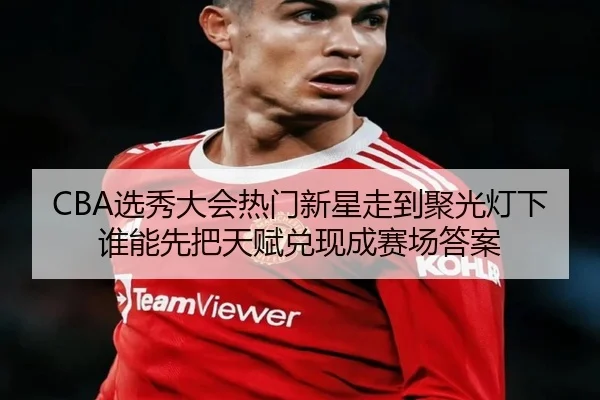 CBA选秀大会热门新星走到聚光灯下谁能先把天赋兑现成赛场答案