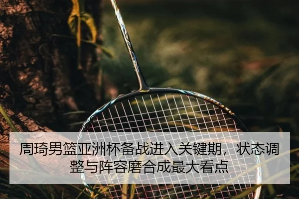周琦男篮亚洲杯备战进入关键期，状态调整与阵容磨合成最大看点 | kaiyun